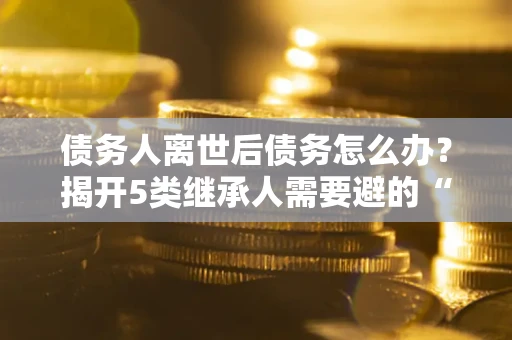 济南债务人离世后债务怎么办？揭开5类继承人需要避的“坑”