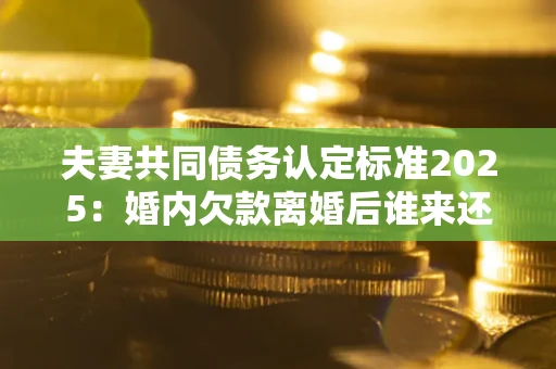济南夫妻共同债务认定标准2025:婚内欠款离婚后谁来还? 济南夫妻共同债务认定标准2025:婚内欠款离婚后谁来还?