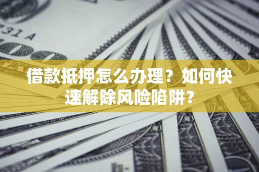 济南借款抵押怎么办理？如何快速解除风险陷阱？