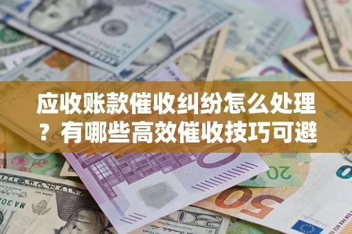 济南应收账款催收纠纷怎么处理？有哪些高效催收技巧可避免坏账？