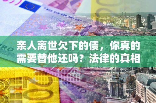 济南亲人离世欠下的债，你真的需要替他还吗？法律的真相或许与你想的不一样